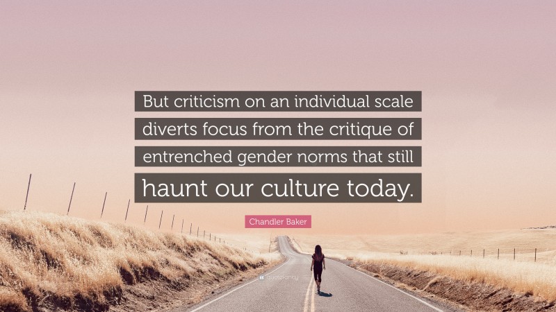 Chandler Baker Quote: “But criticism on an individual scale diverts focus from the critique of entrenched gender norms that still haunt our culture today.”