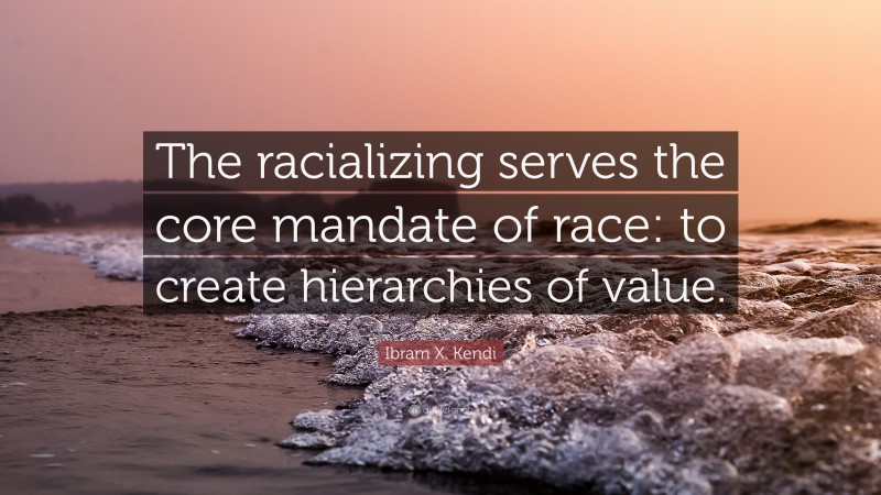 Ibram X. Kendi Quote: “The racializing serves the core mandate of race: to create hierarchies of value.”