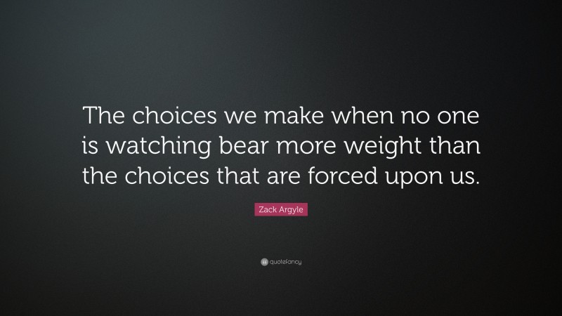 Zack Argyle Quote: “The choices we make when no one is watching bear more weight than the choices that are forced upon us.”