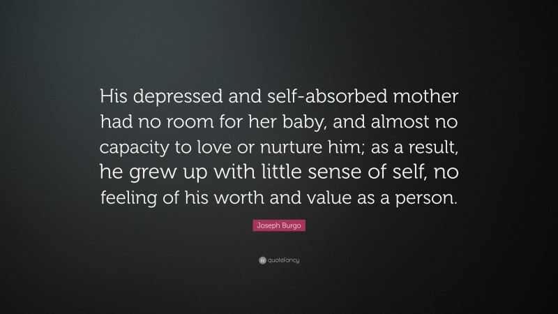 Joseph Burgo Quote: “His depressed and self-absorbed mother had no room for her baby, and almost no capacity to love or nurture him; as a result, he grew up with little sense of self, no feeling of his worth and value as a person.”