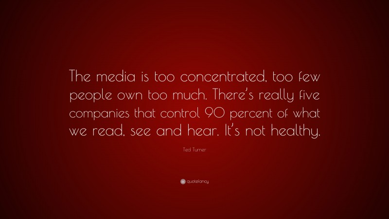 Ted Turner Quote: “The media is too concentrated, too few people own too much. There’s really five companies that control 90 percent of what we read, see and hear. It’s not healthy.”