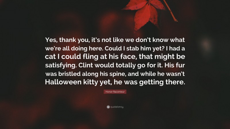 Honor Raconteur Quote: “Yes, thank you, it’s not like we don’t know what we’re all doing here. Could I stab him yet? I had a cat I could fling at his face, that might be satisfying. Clint would totally go for it. His fur was bristled along his spine, and while he wasn’t Halloween kitty yet, he was getting there.”