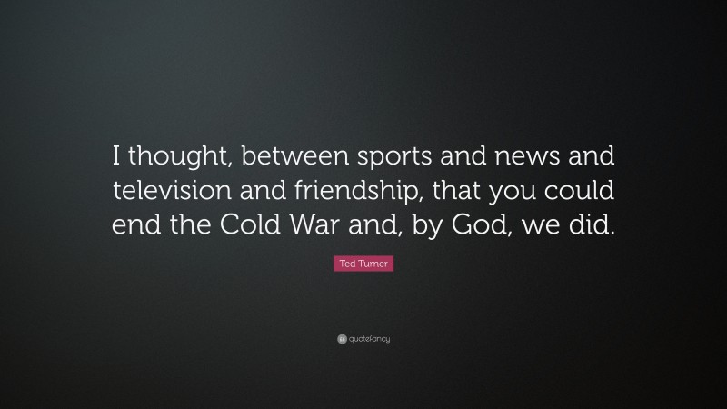 Ted Turner Quote: “I thought, between sports and news and television and friendship, that you could end the Cold War and, by God, we did.”