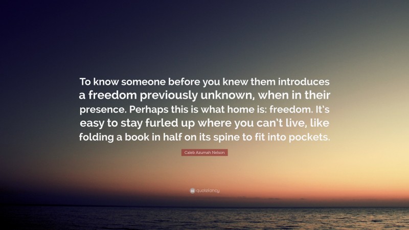 Caleb Azumah Nelson Quote: “To know someone before you knew them introduces a freedom previously unknown, when in their presence. Perhaps this is what home is: freedom. It’s easy to stay furled up where you can’t live, like folding a book in half on its spine to fit into pockets.”