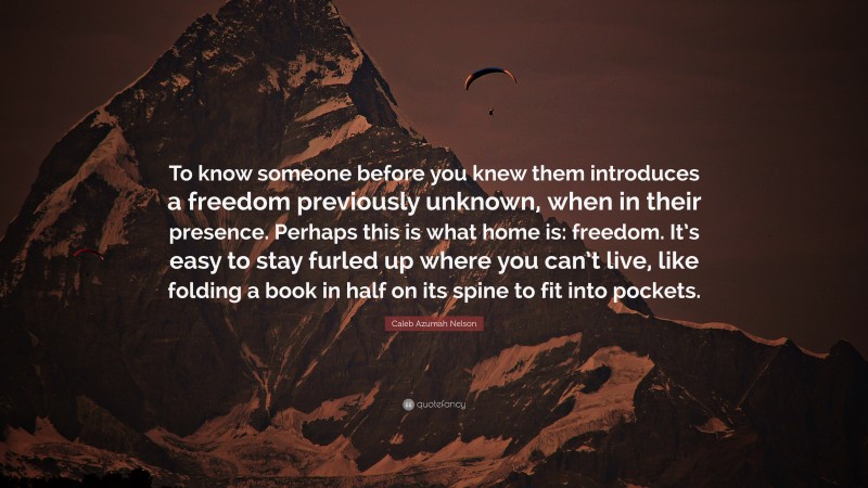 Caleb Azumah Nelson Quote: “To know someone before you knew them introduces a freedom previously unknown, when in their presence. Perhaps this is what home is: freedom. It’s easy to stay furled up where you can’t live, like folding a book in half on its spine to fit into pockets.”