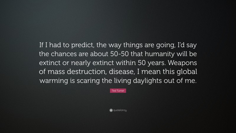 Ted Turner Quote: “If I had to predict, the way things are going, I’d say the chances are about 50-50 that humanity will be extinct or nearly extinct within 50 years. Weapons of mass destruction, disease, I mean this global warming is scaring the living daylights out of me.”