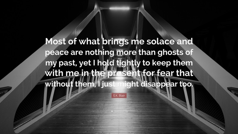 E.K. Blair Quote: “Most of what brings me solace and peace are nothing more than ghosts of my past, yet I hold tightly to keep them with me in the present for fear that without them, I just might disappear too.”