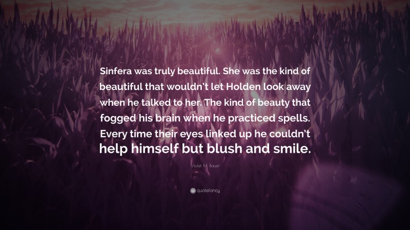 Violet M. Bauer Quote: “Sinfera was truly beautiful. She was the kind of beautiful that wouldn’t let Holden look away when he talked to her. The kind of beauty that fogged his brain when he practiced spells. Every time their eyes linked up he couldn’t help himself but blush and smile.”