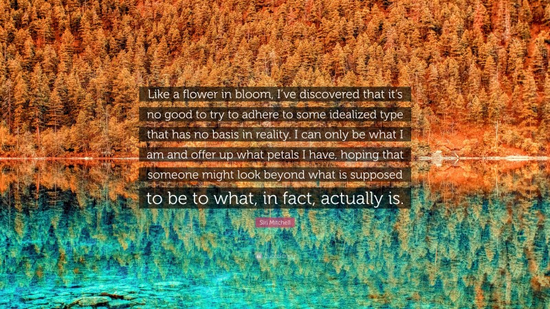 Siri Mitchell Quote: “Like a flower in bloom, I’ve discovered that it’s no good to try to adhere to some idealized type that has no basis in reality. I can only be what I am and offer up what petals I have, hoping that someone might look beyond what is supposed to be to what, in fact, actually is.”