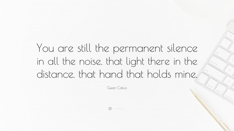 Gwen Calvo Quote: “You are still the permanent silence in all the noise. that light there in the distance. that hand that holds mine.”