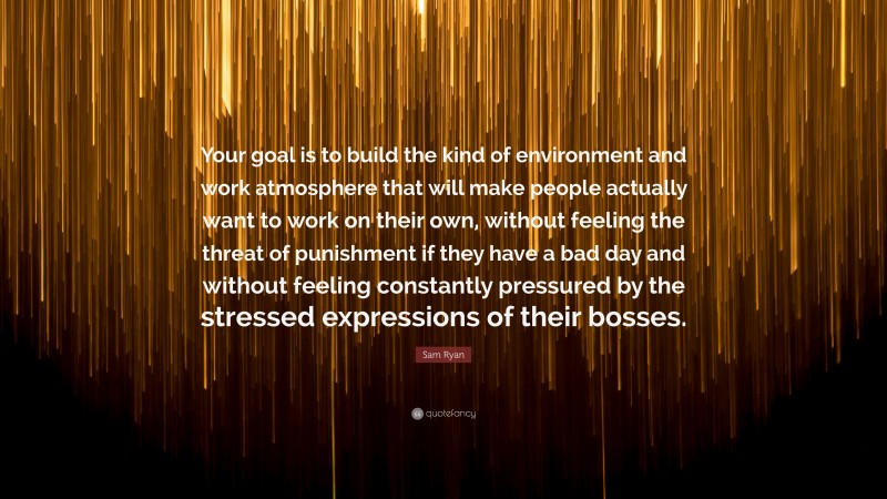 Sam Ryan Quote: “Your goal is to build the kind of environment and work atmosphere that will make people actually want to work on their own, without feeling the threat of punishment if they have a bad day and without feeling constantly pressured by the stressed expressions of their bosses.”