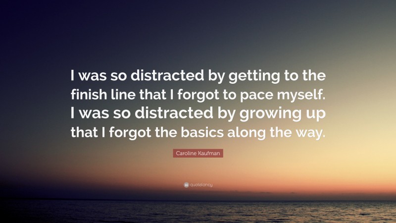 Caroline Kaufman Quote: “I was so distracted by getting to the finish line that I forgot to pace myself. I was so distracted by growing up that I forgot the basics along the way.”
