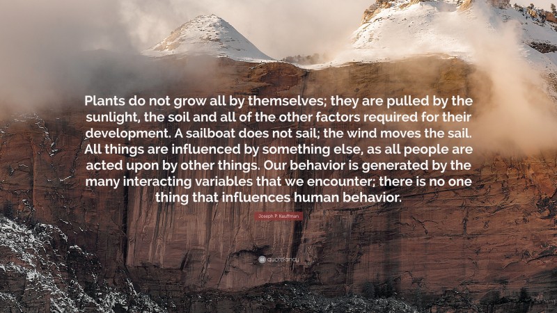 Joseph P. Kauffman Quote: “Plants do not grow all by themselves; they are pulled by the sunlight, the soil and all of the other factors required for their development. A sailboat does not sail; the wind moves the sail. All things are influenced by something else, as all people are acted upon by other things. Our behavior is generated by the many interacting variables that we encounter; there is no one thing that influences human behavior.”