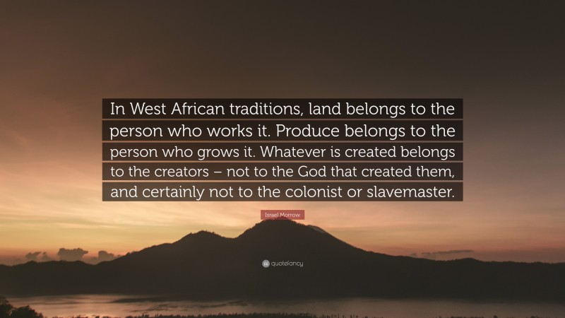 Israel Morrow Quote: “In West African traditions, land belongs to the person who works it. Produce belongs to the person who grows it. Whatever is created belongs to the creators – not to the God that created them, and certainly not to the colonist or slavemaster.”