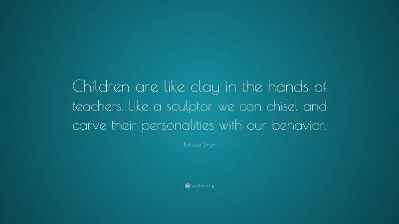 Balroop Singh Quote: “Children are like clay in the hands of teachers. Like a sculptor we can chisel and carve their personalities with our behavior.”