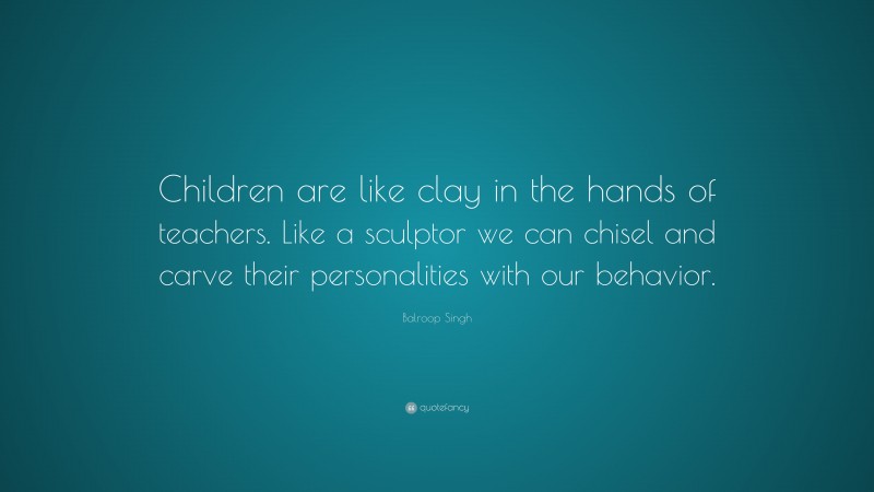 Balroop Singh Quote: “Children are like clay in the hands of teachers. Like a sculptor we can chisel and carve their personalities with our behavior.”