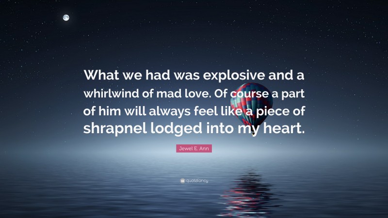 Jewel E. Ann Quote: “What we had was explosive and a whirlwind of mad love. Of course a part of him will always feel like a piece of shrapnel lodged into my heart.”