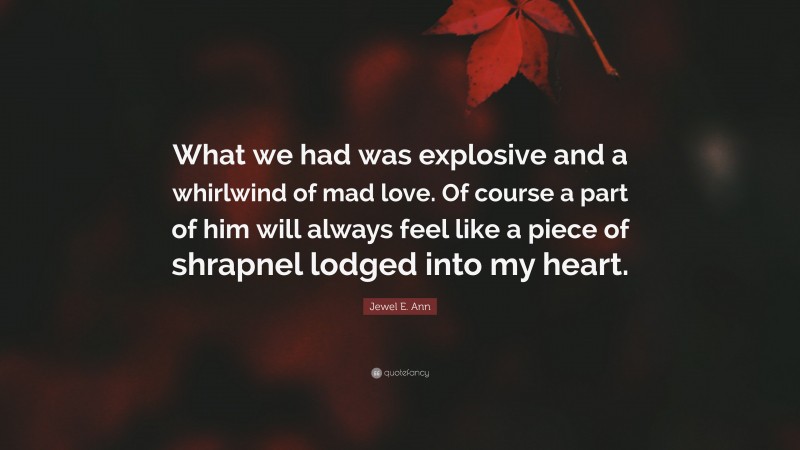 Jewel E. Ann Quote: “What we had was explosive and a whirlwind of mad love. Of course a part of him will always feel like a piece of shrapnel lodged into my heart.”