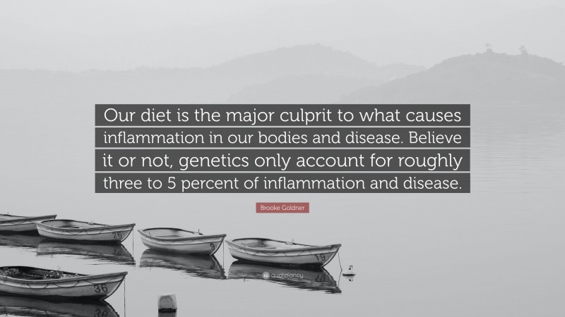 Brooke Goldner Quote: “Our diet is the major culprit to what causes inflammation in our bodies and disease. Believe it or not, genetics only account for roughly three to 5 percent of inflammation and disease.”
