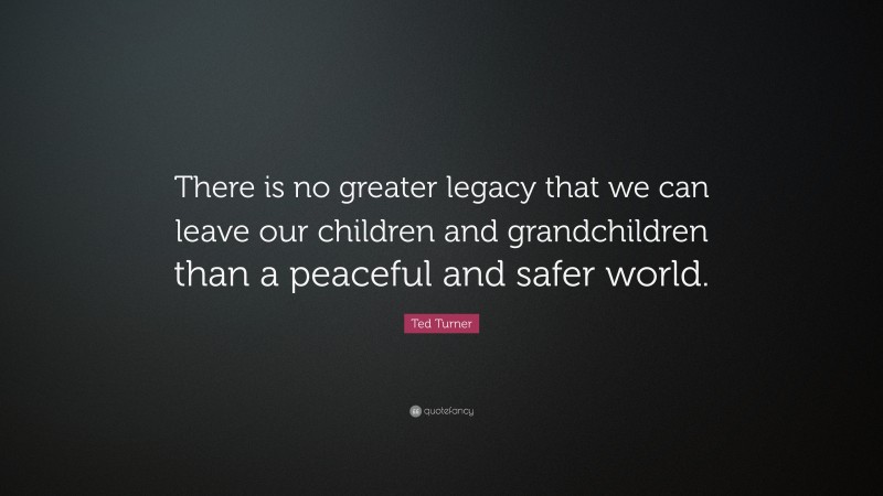 Ted Turner Quote: “There is no greater legacy that we can leave our children and grandchildren than a peaceful and safer world.”