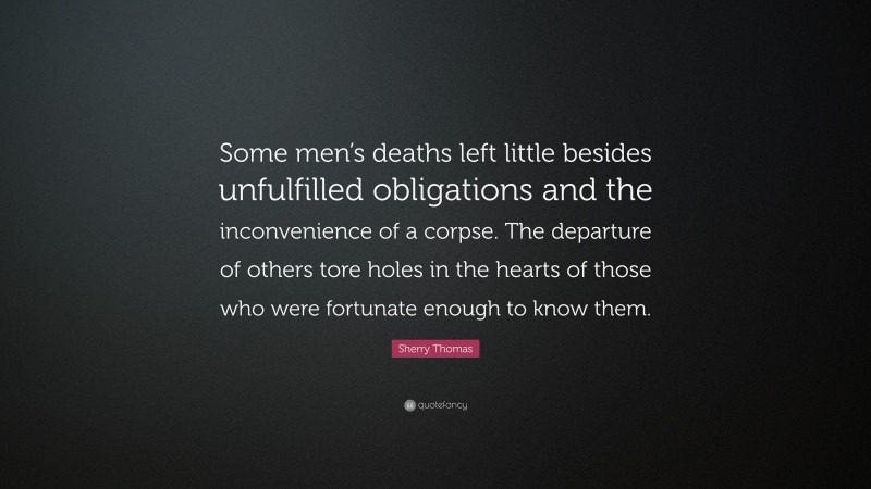 Sherry Thomas Quote: “Some men’s deaths left little besides unfulfilled obligations and the inconvenience of a corpse. The departure of others tore holes in the hearts of those who were fortunate enough to know them.”
