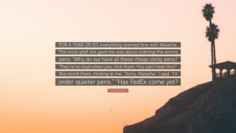 Ottessa Moshfegh Quote: “FOR A YEAR OR SO, everything seemed fine with Natasha. The most grief she gave me was about ordering the wrong pens. “Why do we have all these cheap clicky pens? They’re so loud when you click them. You can’t hear this?” She stood there, clicking at me. “Sorry, Natasha,” I said. “I’ll order quieter pens.” “Has FedEx come yet?”