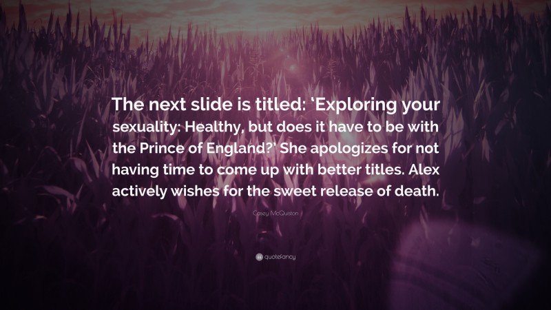 Casey McQuiston Quote: “The next slide is titled: ‘Exploring your sexuality: Healthy, but does it have to be with the Prince of England?’ She apologizes for not having time to come up with better titles. Alex actively wishes for the sweet release of death.”