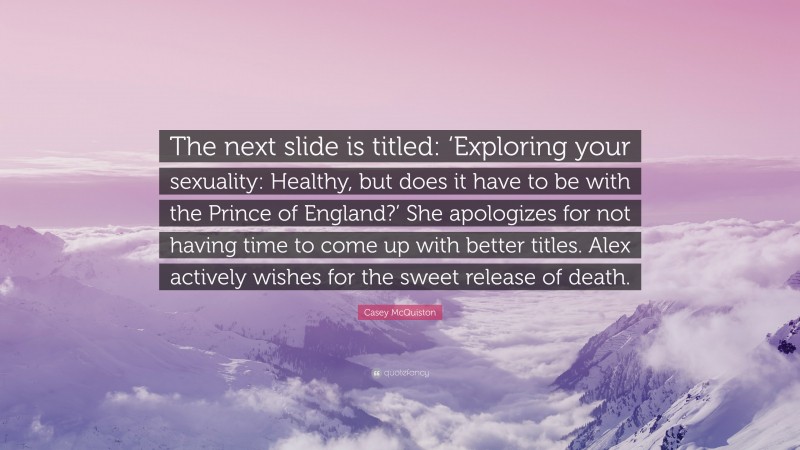 Casey McQuiston Quote: “The next slide is titled: ‘Exploring your sexuality: Healthy, but does it have to be with the Prince of England?’ She apologizes for not having time to come up with better titles. Alex actively wishes for the sweet release of death.”