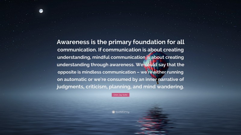 Oren Jay Sofer Quote: “Awareness is the primary foundation for all communication. If communication is about creating understanding, mindful communication is about creating understanding through awareness. We could say that the opposite is mindless communication – we’re either running on automatic or we’re consumed by an inner narrative of judgments, criticism, planning, and mind wandering.”