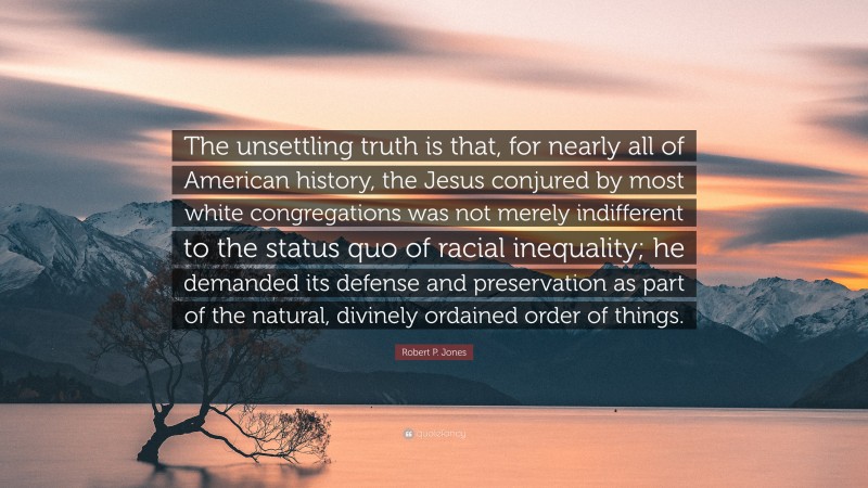 Robert P. Jones Quote: “The unsettling truth is that, for nearly all of American history, the Jesus conjured by most white congregations was not merely indifferent to the status quo of racial inequality; he demanded its defense and preservation as part of the natural, divinely ordained order of things.”