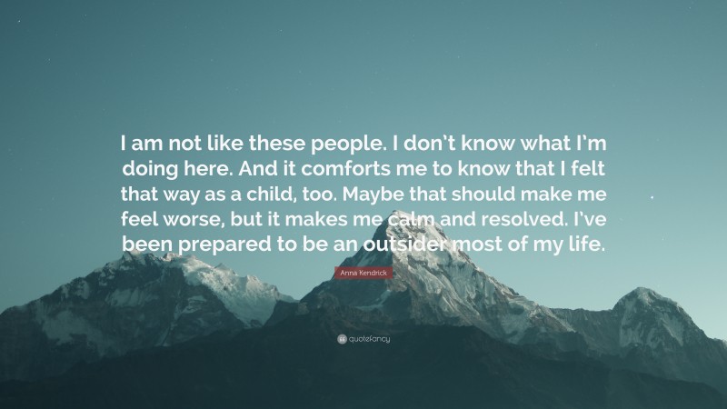 Anna Kendrick Quote: “I am not like these people. I don’t know what I’m doing here. And it comforts me to know that I felt that way as a child, too. Maybe that should make me feel worse, but it makes me calm and resolved. I’ve been prepared to be an outsider most of my life.”