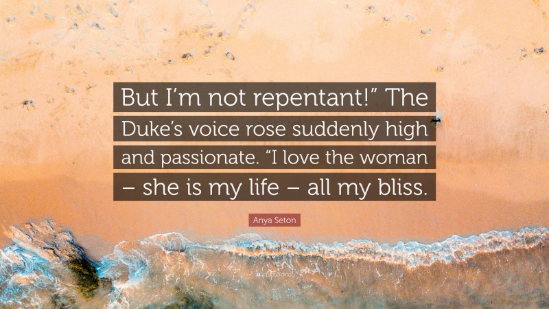 Anya Seton Quote: “But I’m not repentant!” The Duke’s voice rose suddenly high and passionate. “I love the woman – she is my life – all my bliss.”