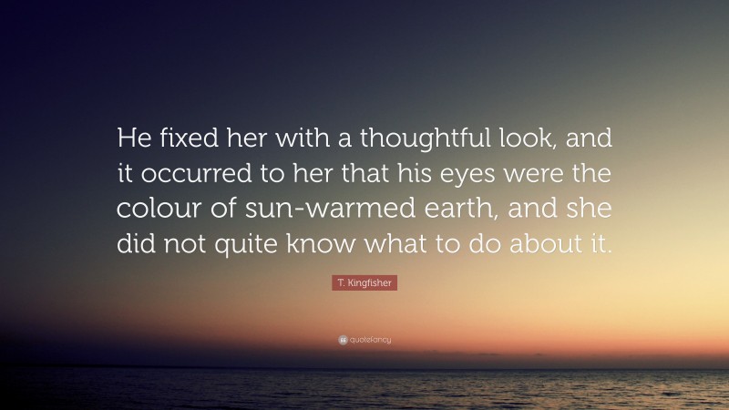 T. Kingfisher Quote: “He fixed her with a thoughtful look, and it occurred to her that his eyes were the colour of sun-warmed earth, and she did not quite know what to do about it.”