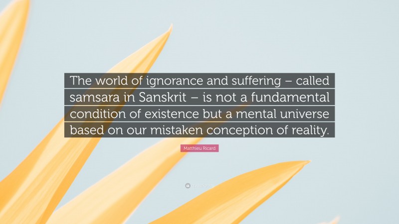 Matthieu Ricard Quote: “The world of ignorance and suffering – called samsara in Sanskrit – is not a fundamental condition of existence but a mental universe based on our mistaken conception of reality.”