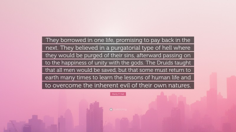 Manly P. Hall Quote: “They borrowed in one life, promising to pay back in the next. They believed in a purgatorial type of hell where they would be purged of their sins, afterward passing on to the happiness of unity with the gods. The Druids taught that all men would be saved, but that some must return to earth many times to learn the lessons of human life and to overcome the inherent evil of their own natures.”