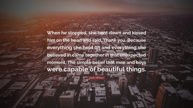 Sarah Winman Quote: “When he stopped, she bent down and kissed him on the head and said, Thank you. Because everything she held on and everything she believed in came together in that unexpected moment. The simple belief that men and boys were capable of beautiful things.”