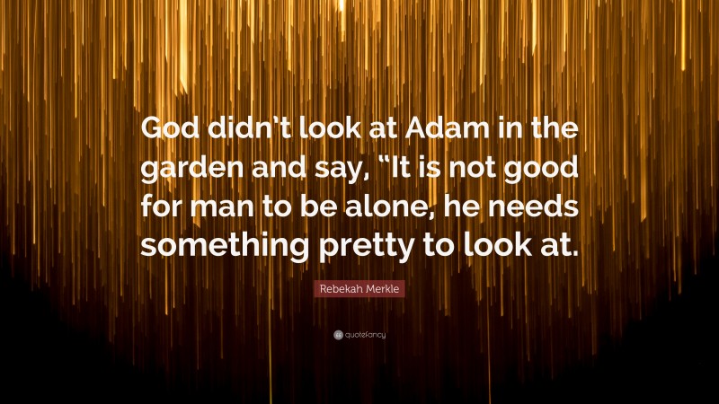 Rebekah Merkle Quote: “God didn’t look at Adam in the garden and say, “It is not good for man to be alone, he needs something pretty to look at.”