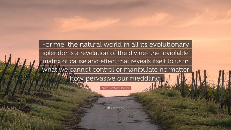 Alison Hawthorne Deming Quote: “For me, the natural world in all its evolutionary splendor is a revelation of the divine- the inviolable matrix of cause and effect that reveals itself to us in what we cannot control or manipulate no matter how pervasive our meddling.”