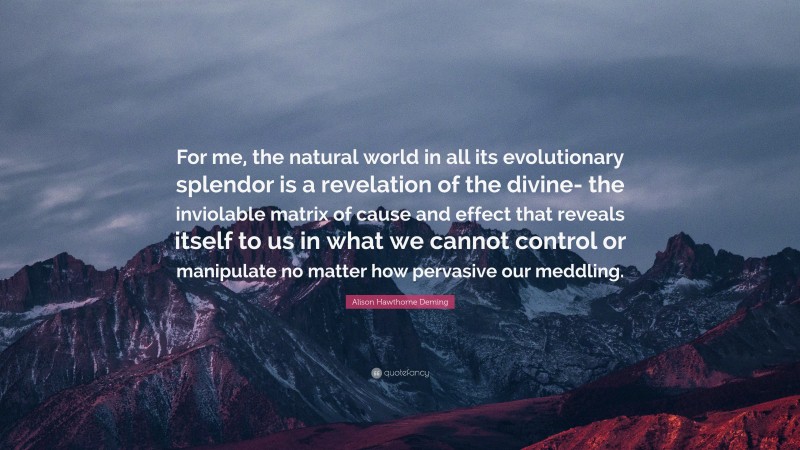 Alison Hawthorne Deming Quote: “For me, the natural world in all its evolutionary splendor is a revelation of the divine- the inviolable matrix of cause and effect that reveals itself to us in what we cannot control or manipulate no matter how pervasive our meddling.”