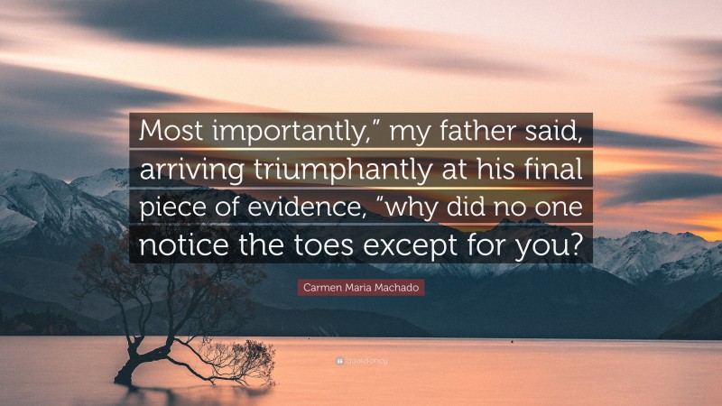 Carmen Maria Machado Quote: “Most importantly,” my father said, arriving triumphantly at his final piece of evidence, “why did no one notice the toes except for you?”