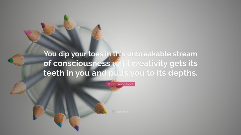 Curtis Tyrone Jones Quote: “You dip your toes in this unbreakable stream of consciousness until creativity gets its teeth in you and pulls you to its depths.”