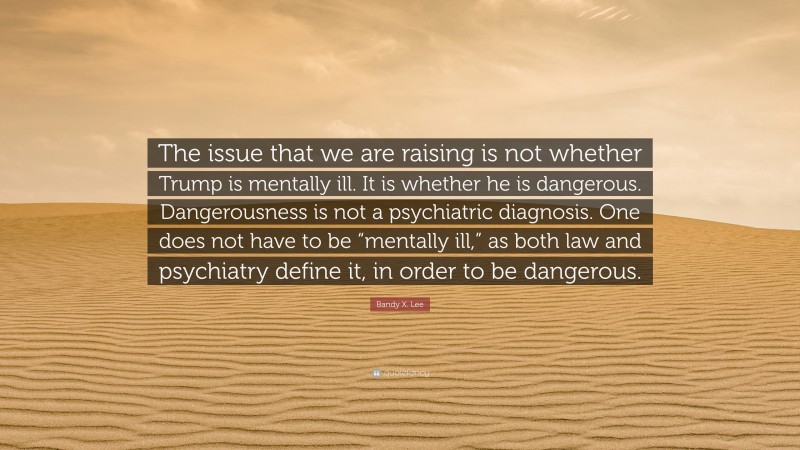 Bandy X. Lee Quote: “The issue that we are raising is not whether Trump is mentally ill. It is whether he is dangerous. Dangerousness is not a psychiatric diagnosis. One does not have to be “mentally ill,” as both law and psychiatry define it, in order to be dangerous.”