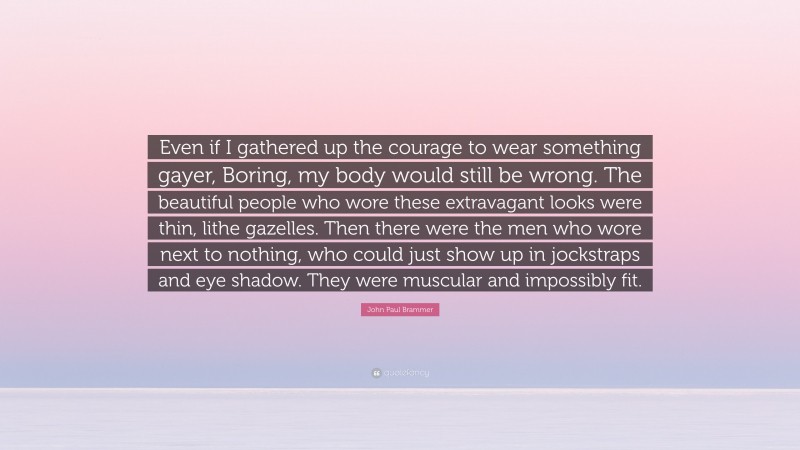 John Paul Brammer Quote: “Even if I gathered up the courage to wear something gayer, Boring, my body would still be wrong. The beautiful people who wore these extravagant looks were thin, lithe gazelles. Then there were the men who wore next to nothing, who could just show up in jockstraps and eye shadow. They were muscular and impossibly fit.”