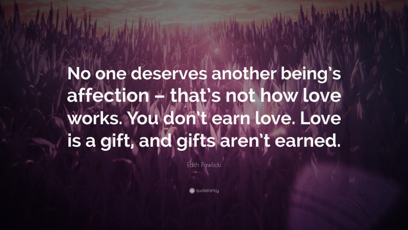 Edith Pawlicki Quote: “No one deserves another being’s affection – that’s not how love works. You don’t earn love. Love is a gift, and gifts aren’t earned.”