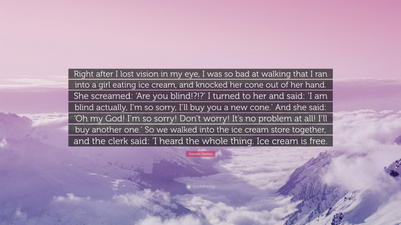 Brandon Stanton Quote: “Right after I lost vision in my eye, I was so bad at walking that I ran into a girl eating ice cream, and knocked her cone out of her hand. She screamed: ‘Are you blind!?!?’ I turned to her and said: ‘I am blind actually, I’m so sorry, I’ll buy you a new cone.’ And she said: ‘Oh my God! I’m so sorry! Don’t worry! It’s no problem at all! I’ll buy another one.’ So we walked into the ice cream store together, and the clerk said: ‘I heard the whole thing. Ice cream is free.”