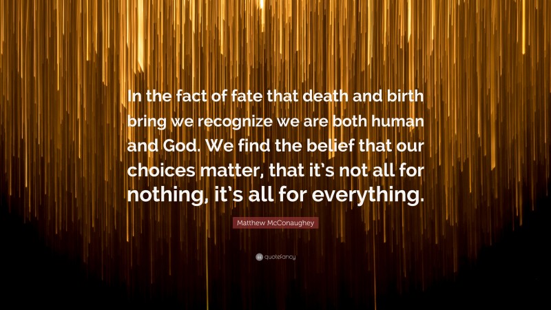 Matthew McConaughey Quote: “In the fact of fate that death and birth bring we recognize we are both human and God. We find the belief that our choices matter, that it’s not all for nothing, it’s all for everything.”