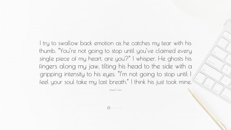 Jewel E. Ann Quote: “I try to swallow back emotion as he catches my tear with his thumb. “You’re not going to stop until you’ve claimed every single piece of my heart, are you?” I whisper. He ghosts his fingers along my jaw, tilting his head to the side with a gripping intensity to his eyes. “I’m not going to stop until I feel your soul take my last breath.” I think his just took mine.”