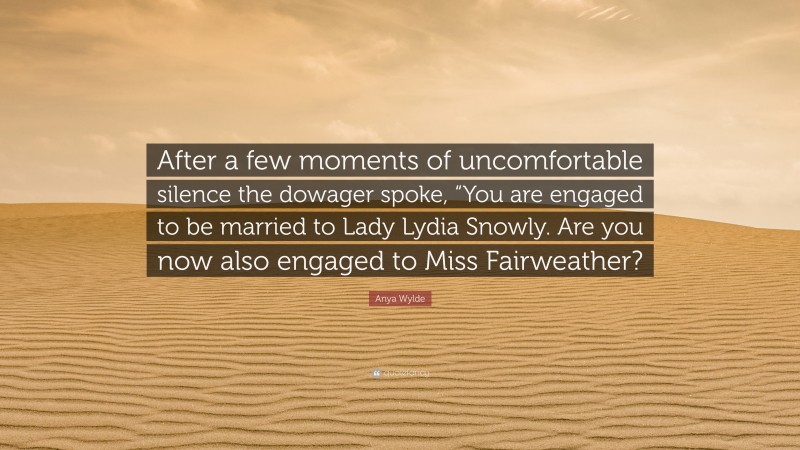 Anya Wylde Quote: “After a few moments of uncomfortable silence the dowager spoke, “You are engaged to be married to Lady Lydia Snowly. Are you now also engaged to Miss Fairweather?”