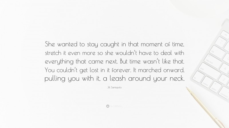 Jill Santopolo Quote: “She wanted to stay caught in that moment of time, stretch it even more so she wouldn’t have to deal with everything that came next. But time wasn’t like that. You couldn’t get lost in it forever. It marched onward, pulling you with it, a leash around your neck.”