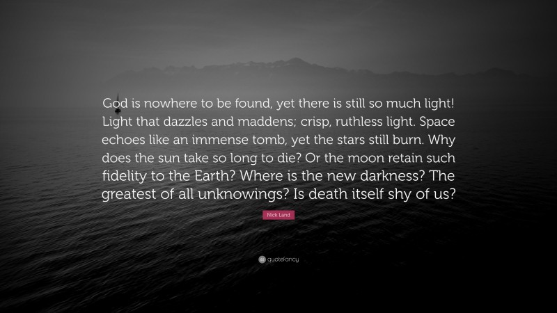 Nick Land Quote: “God is nowhere to be found, yet there is still so much light! Light that dazzles and maddens; crisp, ruthless light. Space echoes like an immense tomb, yet the stars still burn. Why does the sun take so long to die? Or the moon retain such fidelity to the Earth? Where is the new darkness? The greatest of all unknowings? Is death itself shy of us?”